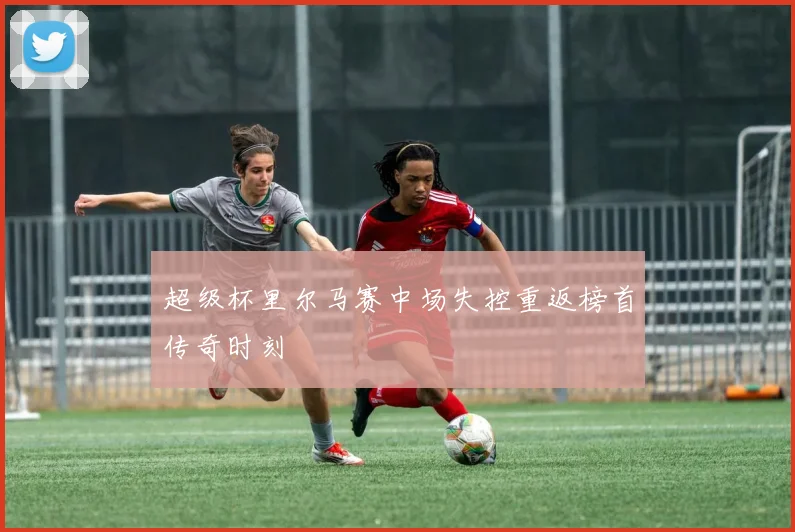 超级杯里尔马赛中场失控重返榜首传奇时刻