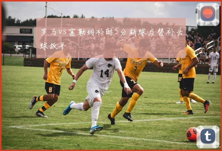 罗马vs富勒姆补时5分断球后替补头球扳平